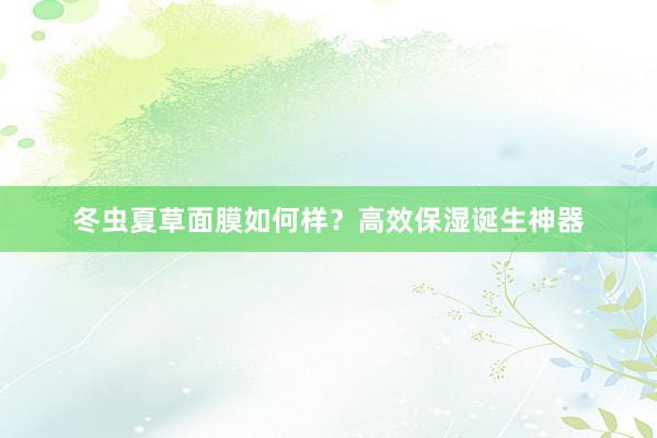 冬虫夏草面膜如何样？高效保湿诞生神器