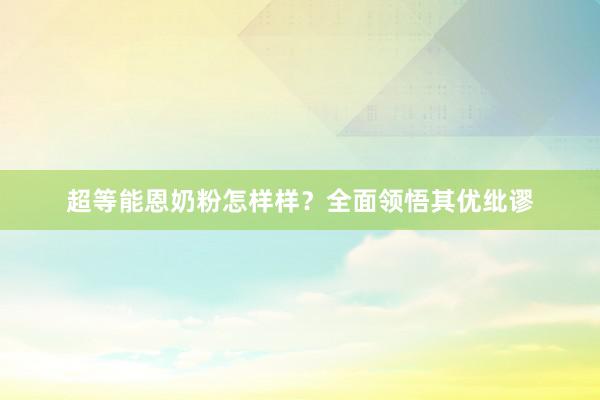 超等能恩奶粉怎样样？全面领悟其优纰谬