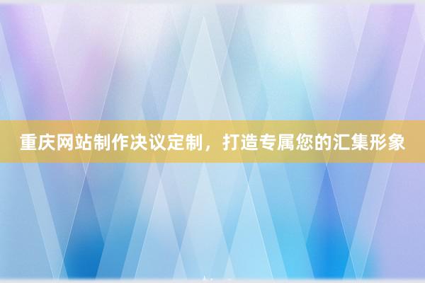 重庆网站制作决议定制，打造专属您的汇集形象